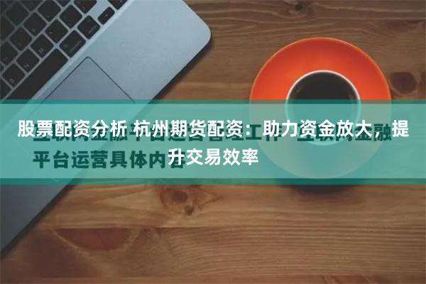 股票配资分析 杭州期货配资：助力资金放大，提升交易效率