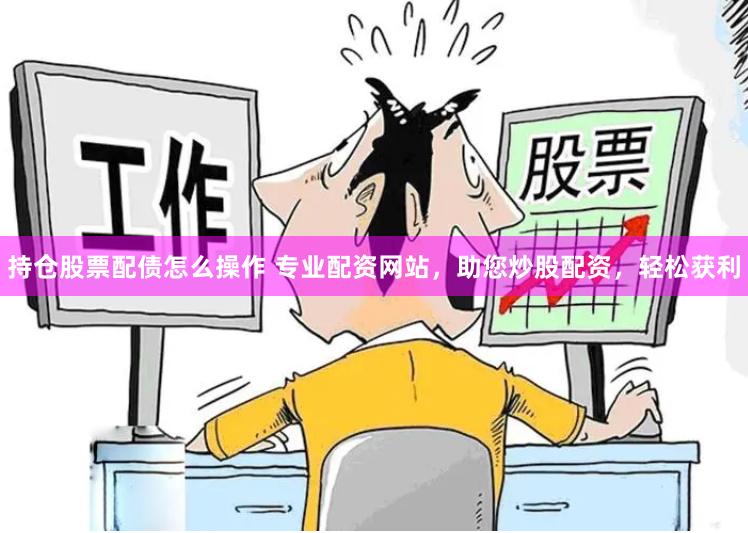 持仓股票配债怎么操作 专业配资网站，助您炒股配资，轻松获利