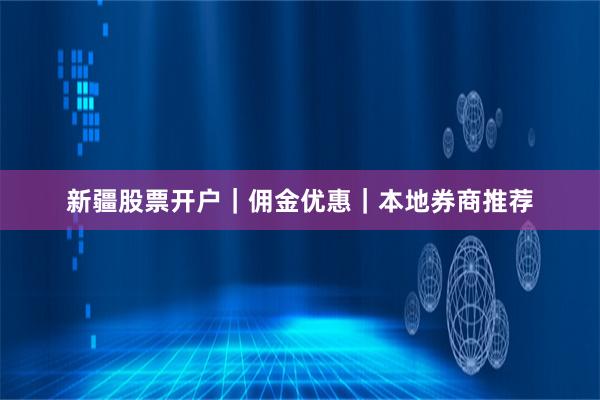 新疆股票开户｜佣金优惠｜本地券商推荐